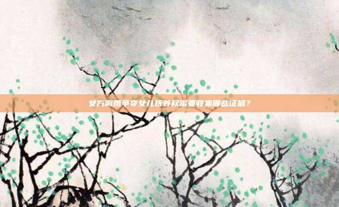 女方离婚争夺女儿抚养权需要收集哪些证据？