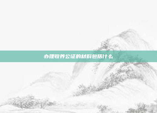 办理收养公证的材料包括什么