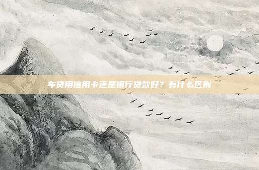 车贷用信用卡还是银行贷款好？有什么区别