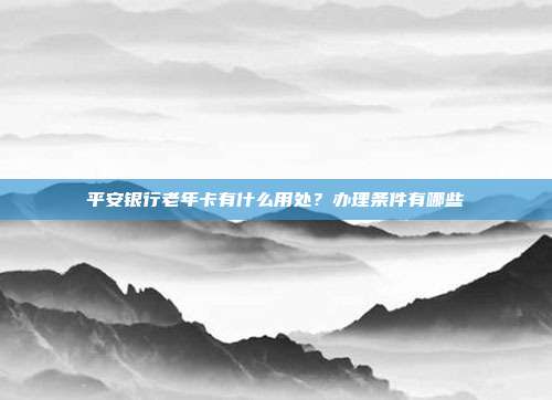 平安银行老年卡有什么用处？办理条件有哪些