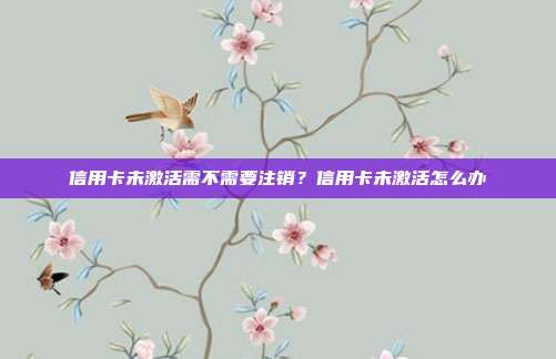 信用卡未激活需不需要注销？信用卡未激活怎么办