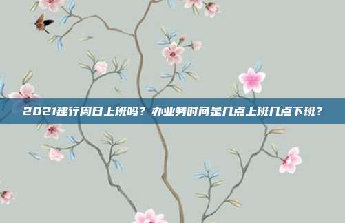 2021建行周日上班吗？办业务时间是几点上班几点下班？