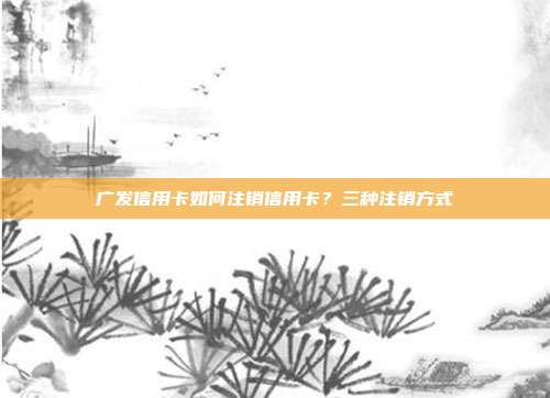 广发信用卡如何注销信用卡？三种注销方式