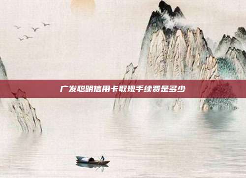 广发聪明信用卡取现手续费是多少