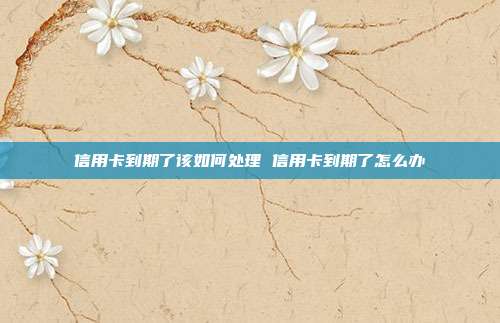 信用卡到期了该如何处理 信用卡到期了怎么办