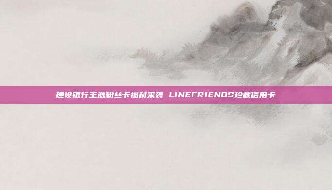 建设银行王源粉丝卡福利来袭 LINEFRIENDS珍藏信用卡