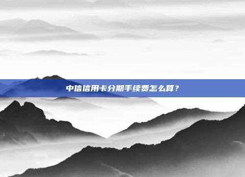 中信信用卡分期手续费怎么算？