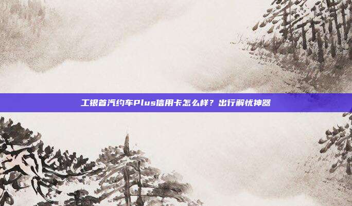 工银首汽约车Plus信用卡怎么样？出行解忧神器