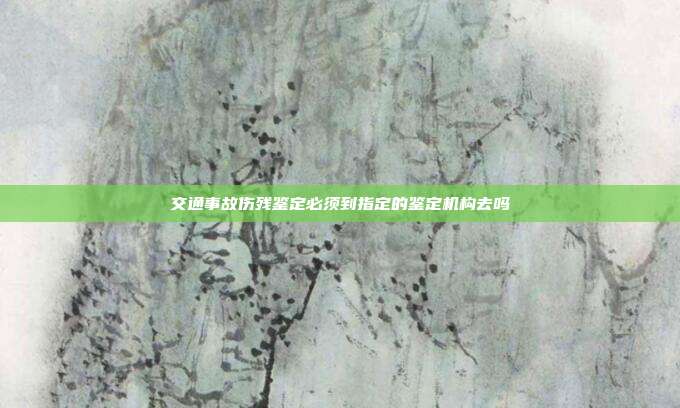 交通事故伤残鉴定必须到指定的鉴定机构去吗