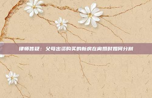 律师答疑:父母出资购买的新房在离婚时如何分割