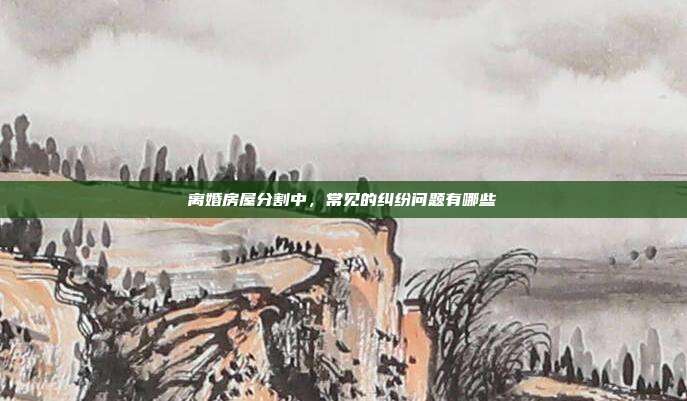离婚房屋分割中,常见的纠纷问题有哪些