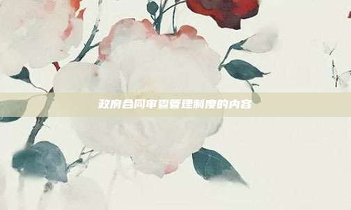 政府合同审查管理制度的内容